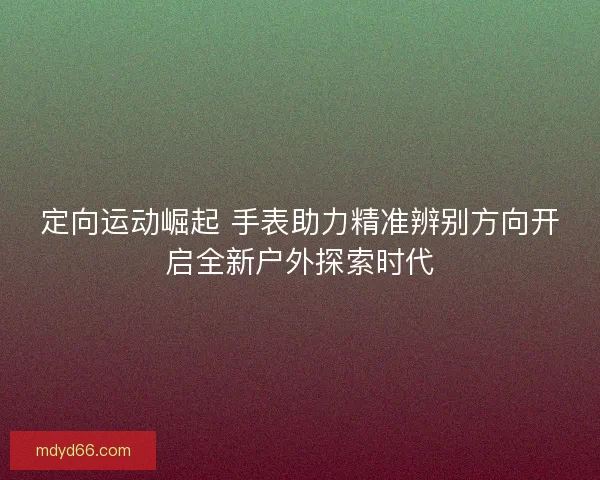 定向运动崛起 手表助力精准辨别方向开启全新户外探索时代