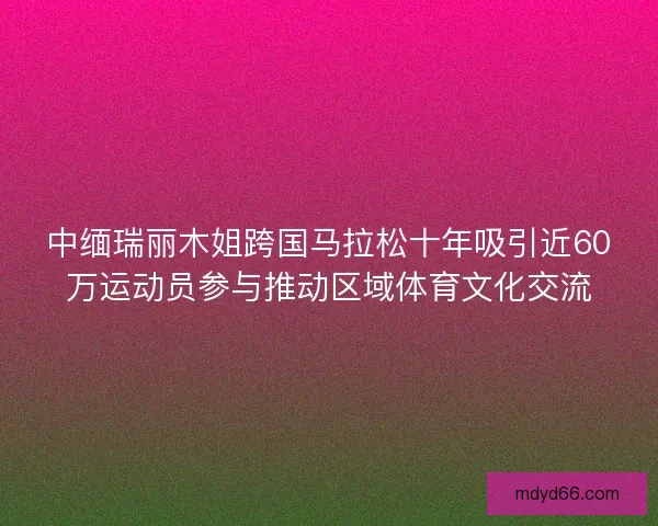 中缅瑞丽木姐跨国马拉松十年吸引近60万运动员参与推动区域体育文化交流
