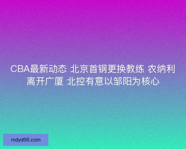 CBA最新动态 北京首钢更换教练 农纳利离开广厦 北控有意以邹阳为核心
