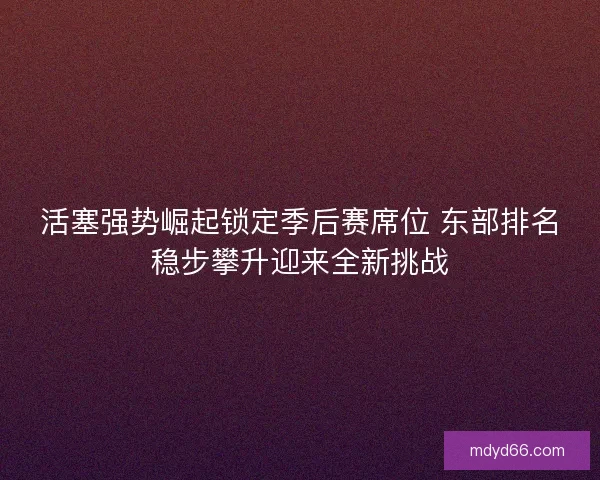 活塞强势崛起锁定季后赛席位 东部排名稳步攀升迎来全新挑战
