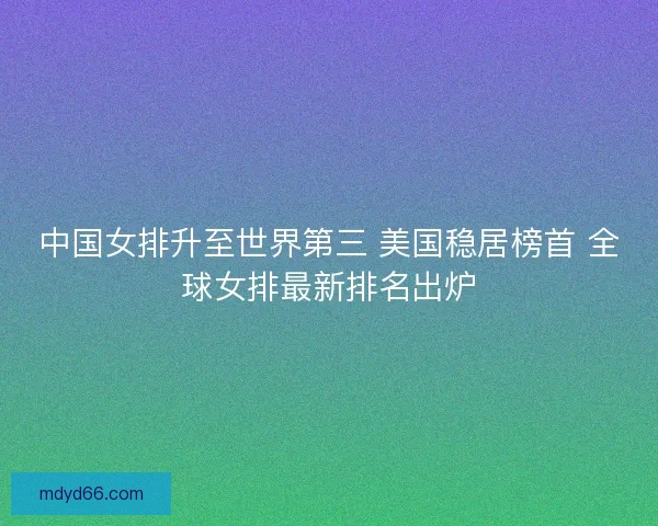 中国女排升至世界第三 美国稳居榜首 全球女排最新排名出炉