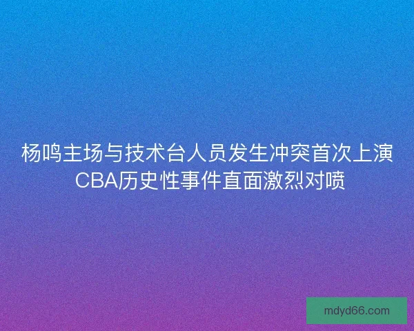 杨鸣主场与技术台人员发生冲突首次上演 CBA历史性事件直面激烈对喷